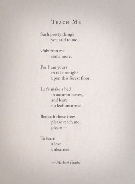 Teach Me. Such pretty things you said to me --- Unbutton me some more.  For I am yours to take tonight upon this forest floor.  Let's make a bed in autumn leaves, and leave no leaf unturned.  Beneath these trees please teach me, please --- To learn a love unlearned.  Michael Faudet Lang Leav Poems, Michael Faudet, What I Like About You, Lang Leav, Poems Beautiful, Creative Wall, Poem Quotes, Infj, Poetry Quotes