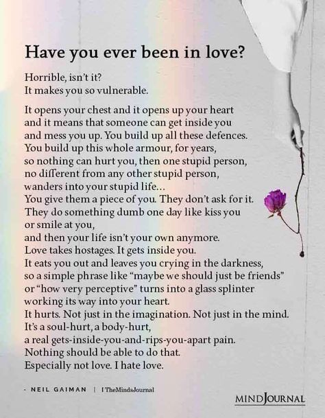 Have you ever been in love? Horrible, isn’t it? It makes you so vulnerable. It opens your chest and it opens up your heart and it means that someone can get inside you and mess you up. You build up all these defences. You build up this whole armour, for years, so nothing can hurt you, then one stupid person, no different from any other stupid person, wanders into your stupid life… You give them a piece of you. ― Neil Gaiman Opening Up Quotes, In Love Meme, Messed Up Quotes, When Your Heart Hurts, Laugh Together, I Hate Love, Real Love Quotes, Love Facts, If You Love Someone