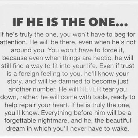 Image may contain: text that says 'IF He IS THE ONE... he's truly the one, you won't have to beg for attention He will be there. even when he's not around you. You won' have to force because even when things are hectic, he will still find into life Even if trust foreign feeling you. he'll know story, and will be damned to become just another number. will tear you down, rather, he will come with tools, ready help repair your heart. he is truly the one, you'll know. Everything before him will be f Quotes About Finding The One, He Is The One, Finding The One, Quotes Thoughts, Quotes For Him, Love Quotes For Him, The Words, True Quotes, Relationship Advice