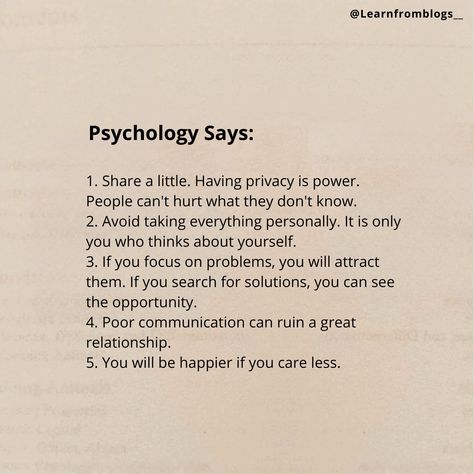 Do you know what psychology says?? 1. Share a little. Having privacy is power. People can't hurt what they don't know. 2. Avoid taking everything personally. It is only you who thinks about yourself. 3. If you focus on problems, you will attract them. If you search for solutions, you can see the opportunity. 4. Poor communication can ruin a great relationship. 5. You will be happier if you care less. [Psychology, Inspiration, Motivation, Success, PersonalDevelopment, SelfImprovement, Minds... People Can’t Ruin What They Don’t Know, Privacy Is Power, Poor Communication, Great Relationship, Psychology Says, Care Less, Mindset Growth, Good Attitude Quotes, Good Attitude