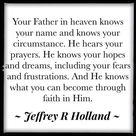 Your Father in heaven knows your name and knows your circumstance. He hears your prayers. He knows your hopes and dreams, including your fears and frustrations. And He knows what you can become through faith in Him. Jeffrey R. Holland #quotes #quotestoliveby #comefollowme #comefollowme2019 #lds #ldsconf Jeffrey Holland Quotes, Jeffery R Holland Quotes, Jeffrey R Holland Quotes, Journaling Quotes, Holland Quotes, Jeffrey R. Holland, Lds Pictures, Gospel Quotes, Fabulous Quotes