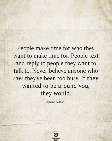 People make time for who they want to make time for. People text and reply to people they want to talk to. Never believe anyone who says they've been too busy. If they wanted to be around you, they would.  Unknown Author  . . . . . #relationship #quote #love #couple #quotes Busy People Quotes, People Quotes Truths, Effort Quotes, Missing Quotes, Positive Thinker, Relationships Are Hard, Soulmate Quotes, Love Songs For Him, Character Quotes