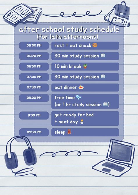 after school study schedule
(for late afternoons)
6pm, rest and eat snack
6:20pm, 30 minute study session
6:50pm, 10 minute break
7pm, 30 minute study session
7:30pm, eat dinner
8pm, free time or 1hr study session
9pm, get ready for bed and the next day
9:30pm, sleep Self Study Schedule With School, 10 Hour Study Timetable, Study Time Table For Science Student, Study Plan For College Students, School Schedule Ideas Student, Homework Schedule High School, Study Tips One Night Before Exam, Study Scedual Ideas, Effective Study Schedule