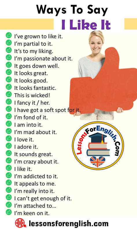 Different Ways To Say I Like It, English Phrases Examples I’ve grown to like it. I’m partial to it. It’s to my liking. I’m passionate about it. It goes down well. It looks great. It looks good. It looks fantastic. This is wicked! I fancy it / her. I have got a soft spot for it. I’m fond of it. I am into it. I’m mad about it. I love it. I adore it. It sounds great. I’m crazy about it. I like it. I’m addicted to it. It appeals to me. I’m really into it. I can’t get enough of English Phrases Idioms, English Learning Spoken, Essay Writing Skills, Conversational English, Interesting English Words, Good Vocabulary Words, Good Vocabulary, English Language Teaching, English Writing Skills