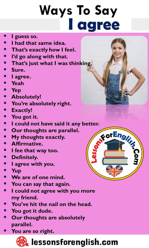 Other Ways To Say I Agree, English Phrases Examples I guess so. I had that same idea. That’s exactly how I feel. I’d go along with that. That’s just what I was thinking. Sure. I agree. Yeah Yep Absolutely! You’re absolutely right. Exactly! You got it. I could not have said it any better. Our thoughts are parallel. My thoughts exactly. Affirmative. I fee that way too. Definitely. I agree with you. Yup We are of one mind. You can say that again. I could not agree with you more my friend. You’ve How To Say How Are You, Other Ways To Say, English Phrases Idioms, Idioms And Phrases, English Learning Spoken, Essay Writing Skills, Conversational English, English Verbs, Agree With You