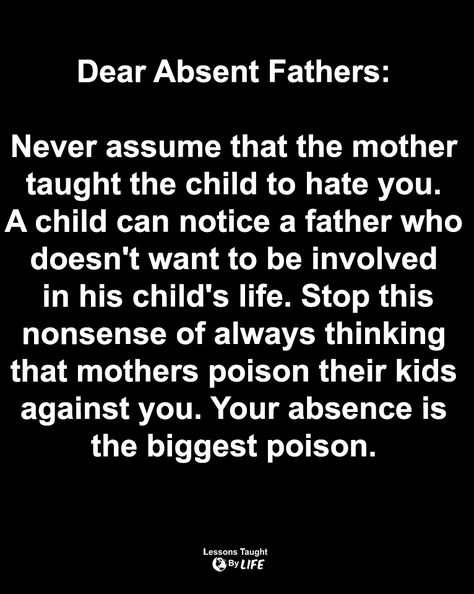 Quotes | Dear Absent Fathers: Never assume that the mother taught the child to hate you. A child can notice a father who doesn't want to be involved in his child's life. Stop this nonsense of always thinking that mothers poison their kids against you. Your absence is the biggest poison. Bad Father Quotes, Absent Father Quotes, Child Support Quotes, Never Assume, Family Issues Quotes, Absent Father, Bad Father, Lessons Taught By Life, Narcissism Quotes