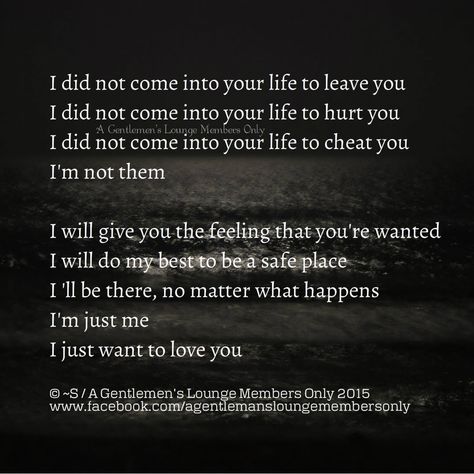 I did not come into your life to leave you I did not come into your life to hurt you I did not come into your life to cheat you I'm not them  I will give you the feeling that you're wanted I will do my best to be a safe place I 'll be there, no matter what happens I'm just me I just want to love you  © ~S / A Gentlemen's Lounge Members Only 2015 www.facebook.com/agentlemansloungemembersonly No Matter How Complicated This Gets I Still Want You, I’m Not Wanted Quotes, Im Into You Quotes, You’re My Safe Place Quote, I Want To Be Your Safe Place Quotes, I’m Committed To You, I Want To Be Your Only One Quotes, I Want You All The Time, I Want Your Love And I Want Your Revenge