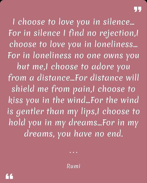 I choose to love you in silence…For in silence I find no rejection,I choose to love you in loneliness…For in loneliness no one owns you but me,I choose to adore you from a distance…For distance will shield me from pain,I choose to kiss you in the wind…For the wind is gentler than my lips,I choose to hold you in my dreams…For in my dreams, you have no end. Rumi. Download link for the "Quotes Day" app on the Google Play Store: https://play.google.com/store/apps/details?id=com.baderjbara.quotesday Silently Loving You Quotes, Love Yourself Quotes, Loving You, You Quotes, In My Dreams, Adore You, Loving Someone, Kiss You, Hold You