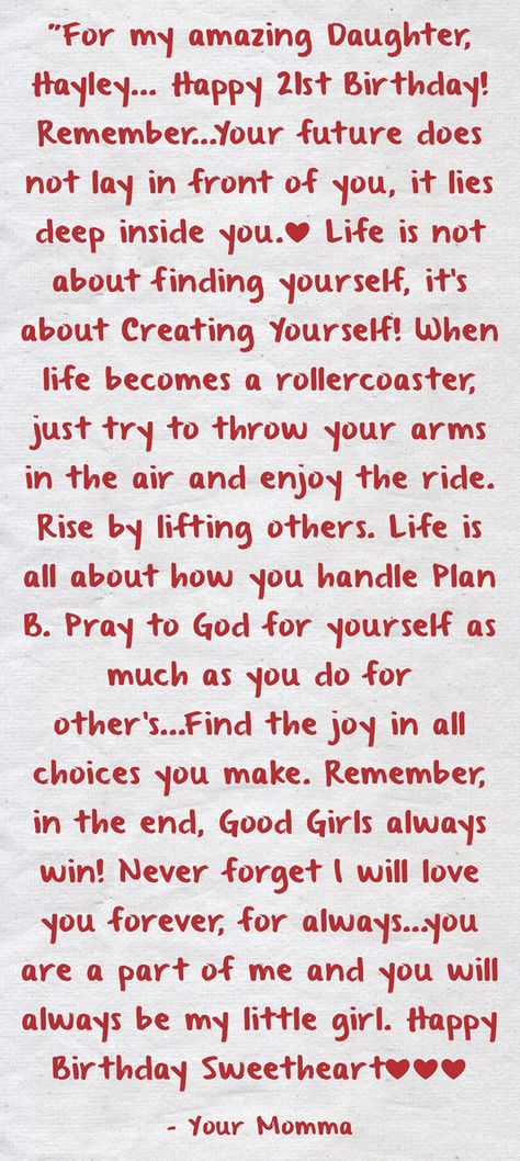 "For my amazing Daughter, Hayley... Happy 21st Birthday! Remember...Your future does not lay in front of you, it lies deep inside you.❤ Life is not about finding yourself, it's about Creating Yourself! When life becomes a rollercoaster, just try to throw your arms in the air and enjoy the ride. Rise by lifting others. Life is all about how you handle Plan B. Pray to God for yourself as much as you do for other's...Find the joy in all choices you make. Remember, in the end, Good Girls always ... 20th Birthday Wishes Daughter, Happy 21 Birthday Daughter, Daughter 21st Birthday Quotes, Happy 25th Birthday Daughter, Happy 20th Birthday Daughter, 21st Wishes, Happy 23 Birthday Quotes, 21st Birthday Daughter, Happy 21st Birthday Daughter