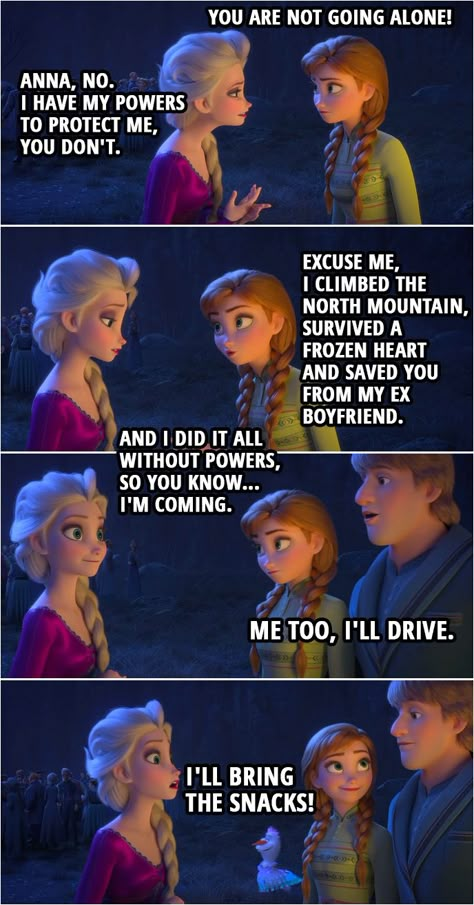 Quote from Frozen II |  Anna: You are not going alone! Elsa: Anna, no. I have my powers to protect me, you don't. Anna: Excuse me, I climbed the North mountain, survived a frozen heart and saved you from my ex boyfriend. And I did it all without powers, so you know... I'm coming. Kristoff: Me too, I'll drive. Olaf: I'll bring the snacks!  | #Frozen2 #Disney #Quotes Frozen Funny, Frozen Memes, Disney Princess Memes, Disney Quotes Funny, Disney Theory, Funny Disney Memes, Funny Disney Jokes, Movie Memes, Disney Facts