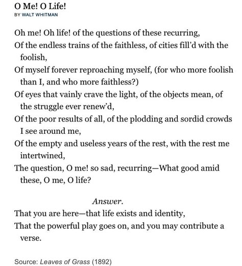 "The question, O me! so sad, recurring-What good amid these, O me, O life? Answer. That you are here-that life exists and identity, That the powerful play goes on, and you may contribute a verse." Oh me, oh life, Walt Whitman. O Me O Life, Whitman Poems, Walt Whitman Poems, Walt Whitman Quotes, Prose Poetry, Dead Poets Society, Aesthetic Board, Walt Whitman, Book Writing