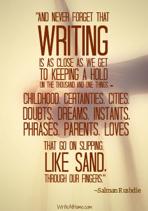 “And never forget that writing is as close as we get to keeping a hold on the thousand and one things — childhood, certainties, cities, doubts, dreams, instants, phrases, parents, loves — that go on slipping, like sand, through our fingers. ~Salman Rushdie Keep Writing, A Writer's Life, Writer Inspiration, Writing Motivation, Writers Write, Writing Life, Writing Quotes, Writing Advice, Inspiration Quotes