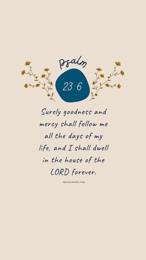 Bible verse: Surely goodness and mercy shall follow me all the days of my life, and I shall dwell in the house of the LORD forever. 

#bibleverses #bibleverse #verseoftheday #peaceandcomfortdesign #biblejournaling #godislove  #journaling #smallart #smallartist #wallpaper #cutedesign  #psalm #biblequote #peaceandcomfort Psalm 23 Aesthetic Wallpaper, Ester 4:14 Wallpaper, Psalm 23 Wallpaper, Apartment Prints, Jesus Wallpapers, Goodness And Mercy, Psalm 23 6, Wallpapers Laptop, Bible Quotes Background