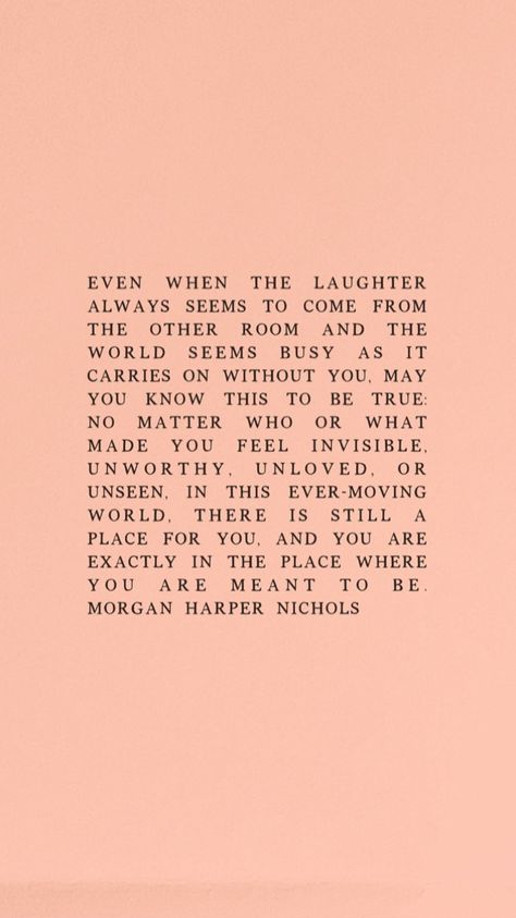 Even when the laughter always seems to come from the other room and the world seems busy as it carries on without you, may you know this to be true: no matter who or what made you feel invisible, unworthy, unloved, or unseen, in this ever-moving world, there is still a place for you, and you are exactly in the place where you are meant to be. - Morgan Harper Nichols How You Carry Yourself Quotes, Being Unseen Quotes, You Will Get There But Right Now You Are Here, When You Feel Out Of Place Quotes, Be Where You Are Quote, How To Be Invisible, Not What It Seems Quotes, Do You Ever Feel Invisible, Everything Is Happening For You