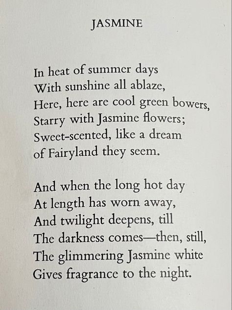 JASMINE In heat of summer days With sunshine all ablaze, Here, here are cool green bowers, Starry with Jasmine flowers; Sweet-scented, like a dream of Fairyland they seem. And when the long hot day At length has worn away, And twilight deepens, till The darkness comes--then, still, The glimmering Jasmine white Gives fragrance to the night. Butterfly Jasmine Flower, Jasmine Flower Quotes, Jasmine Flower Meaning, Jasmine Quotes, Flower Fairy Alphabet, Fairy Alphabet, Night Jasmine, Flower Poetry, Jasmine Villegas