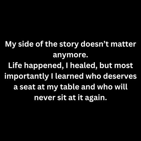 My side of the story doesn’t matter anymore. Life happened, I healed, but most importantly I learned who deserves a seat at my table and who will never sit at it again. Eat At My Table Quote, Don’t Sit At Tables Quotes, Sit At My Table Quote, Seat At My Table Quotes, Not At My Table Quote, My Table Quotes, My Side Of The Story Doesn’t Matter, No One Needs Me Quotes, I No Longer Sit At Tables Quotes