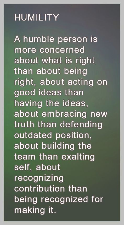 HUMILITY  A humble person is more concerned about what is right than about being right, about acting on good ideas than having the ideas, about embracing new truth than defending outdated position, about building the team than exalting self, about recognizing contribution than being recognized for making it. Humble Person Quotes, Humble Enough To Know Im Replaceable Quotes, Quote About Being Humble, Humble Leadership Quotes, Quotes About Humility Be Humble, In A Humble State You Learn Better, How To Be More Humble, Remain Humble Quotes, Humility Quotes Be Humble Wisdom