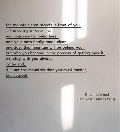 The mountain that stands in front of you is the calling of your life, your purpose for being here, and your path finally made clear. One day, this mountain will be behind you, but who you become in the process of getting over it will stay with you always. In the end, it is not the mountain that you must master, but yourself. #themountainisyou #goodreads #selfhelp #motivationalquotes #motivation #briannawiest #quotes #quoteoftheday #quotesaboutlife This Is Not How My Story Ends Quotes, Being Behind In Life Quotes, Single On Purpose Book Quotes, Mountain Motivational Quotes, Mountain Healing Quotes, Mountain Life Quotes, The Mountain Is You Brianna Wiest Quotes, Life Journey Quotes Paths, The Mountain Is You Quotes