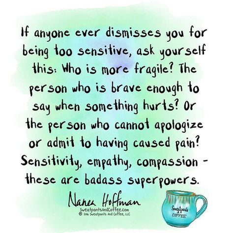 "If anyone ever dismisses you for being too sensitive, ask yourself this: Who is more fragile?  The person who is brave enough to say when something hurts?  Or the person who cannot apologize or admit to having caused pain?  Sensitivity, empathy, compassion - these are badass superpowers."  - Nanea Hoffman Connect Quotes, Coffee Thoughts, Sensitive Quotes, Vulnerability Quotes, Empathy Quotes, Too Sensitive, Sensitive Person, Highly Sensitive Person, Sensitive People