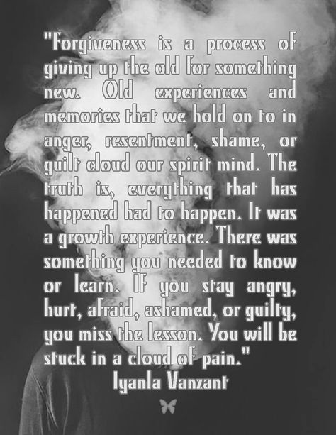 "Forgiveness is a process of giving up the old for something new. Old experiences and memories that we hold on to in anger, resentment, shame, or guilt cloud our spirit mind. The truth is, everything that has happened had to happen. It was a growth experience. There was something you needed to know or learn. If you stay angry, hurt, afraid, ashamed, or guilty, you miss the lesson. You will be stuck in a cloud of pain." — Iyanla Vanzant Iyanla Vanzant, Giving Up, The Truth, Anger, The Old, Brain, Need To Know, Hold On, Old Things