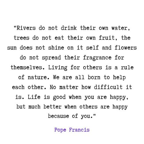 "Rivers do not drink their own water, trees do not eat their own fruit, the sun does not shine on it self and flowers do not spread their fragrance for themselves. Living for others is a rule of nature. We are all born to help each other. No matter how difficult it is. Life is good when you are happy, but much better when others are happy because of you." Pope Francis #pope #popefrancis #popefrancisquotes #popefrancisinuae #popefrancisquote #happyquote #happyquotes❤️ #happyquotepage Rivers Do Not Drink Their Own Water, Do Good For Others Quotes, Pope Francis Quotes, Situation Quotes, Yoga Sutras, Soothing Quotes, When You Are Happy, Sunflower Shirt, Good Attitude Quotes