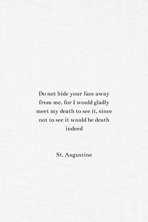 Do not hide your face away from me, for I would gladly meet my death to see it, since not to see it would be death indeed. By St. Augustine. At Augustine Quotes, Saint Augustine Quote, Christian Philosophers, Augustine Quotes, St Augustine Quotes, Famous Book Quotes, Inspirational Board, Classic Quotes, Famous Author Quotes