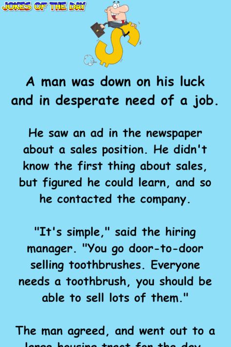 A man was down on his luck and in desperate need of a job.   He saw an ad in the newspaper about a sales position. He didn't know the first thing about sales, but figured he could learn, and so he contacted the company.   "It's simple," said the... Sales Humor, Silly Humor, Got A Job, Job Humor, Clean Jokes, The Newspaper, Text Jokes, Word Of Advice, Jokes And Riddles