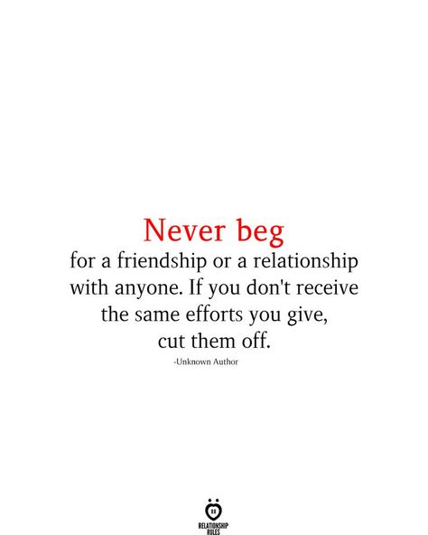 Never beg for a friendship or a relationship with anyone. If you don't receive the same efforts you give, cut them off. -Unknown Author Respect Quotes Friendship, Don't Beg For Friendship Quotes, Relationship Effort Quotes, Never Beg, 2024 Quotes, Self Respect Quotes, Don't Beg, Worthy Quotes, Respect Quotes