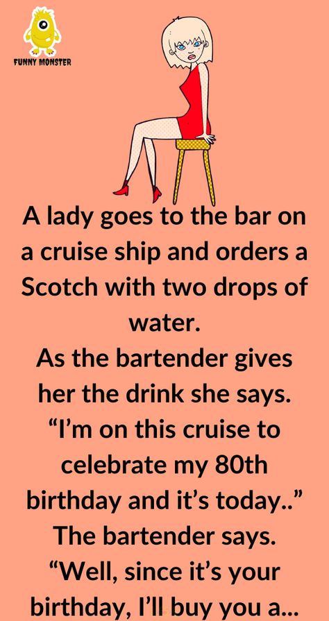 A lady goes to the bar on a cruise ship and orders a Scotch with two drops of water As the bartender gives her the drink she says “I’m on this cruise to celebrate my 80th birthday and it’s today” The bartender says “Well since it’s your birthday I’ll buy you a drink In fact Girlfriend Jokes, Women Jokes, Drops Of Water, Funny Monsters, Wife Jokes, Silly Jokes, Memes Humor, Good Jokes, Work Humor