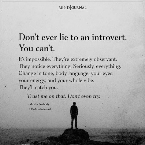 Don’t ever lie to an introvert. You can’t. It’s impossible. They’re extremely observant. They notice everything. Seriously, everything. Change in tone, body language, your eyes, your energy, and your whole vibe. They’ll catch you.Trust me on that. Don’t even try.– Master Nobody #introvertquotes Inspirational Quotes For Introverts, Nobody Notices Quotes, Being Observant Quotes, It’s Not You It’s Me Quotes, Quotes On Trusting Yourself, Get To Know Me Quotes, Nobody Understands Me Quotes, You Don't Know Me Quotes, I Know Everything But I Keep Quiet