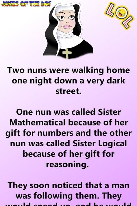 Two nuns were walking home one night down a very dark street.   One nun was called Sister Mathematical because of her gift for numbers and the other nun was called Sister Logical because of her gift for reasoning.   They soon noticed that a man was following them. They would speed up, and he... Sister Jokes, Irish Jokes, Funny Marriage Jokes, Jokes To Tell, Funny Relationship Jokes, Marriage Jokes, Witty One Liners, Clean Funny, Clean Funny Jokes