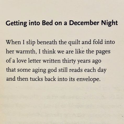 @poetryisnotaluxury on Instagram: "Ellen Bass @poetellenbass Getting into Bed on a December Night  When I slip beneath the quilt and fold into  her warmth, I think we are like the pages of a love letter written thirty years ago  that some aging god still reads each day and then tucks back into its envelope.  🔥Returning to favorites  #decemberlove From Indigo @copper_canyon_press 2020. #ellenbass #lovepoem" December Poems, December Night, December Nights, A Love Letter, Love Letter, Letter Writing, Love Poems, Pretty Words, Love Letters