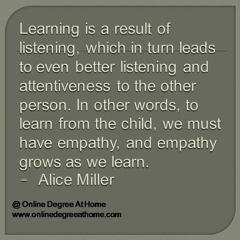 Education Quotes. Learning is a result of listening, which in turn leads to even better listening and attentiveness to the other person. In other words, to learn from the child, we must have empathy, and empathy grows as we learn.- Alice Miller #EducationQuotes #EducationalQuotes www.onlinedegreeathome.com Alice Miller, Words To Learn, Respectful Parenting, Quotes Learning, Realistic Quotes, High School Chemistry, Realist Quotes, Elementary Activities, English Fun