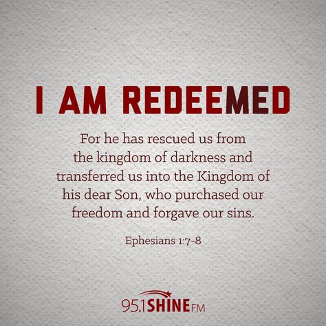 I am redeemed. "For he has rescued us from the kingdom of darkness and transferred us into the Kingdom of his dear Son, who purchased our freedom and forgave our sins." - Ephesians 1:7-8 I Am Redeemed Quotes, Let The Redeemed Of The Lord Say So, Redeemed Quotes, You Can Never Build A Kingdom Quote, Kingdom Of The Feared Book, The Kingdom Of Heaven Is Like A Treasure, I Am Redeemed, Kingdom Of Darkness, Smile Makers