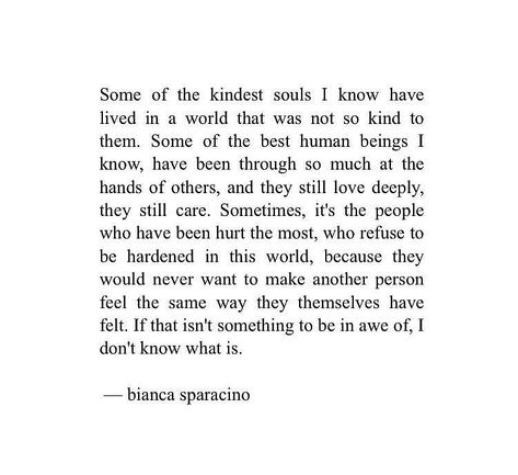 Some of the kindest souls I know have  lived in a world that was not so kind to  them. Some of the best human beings I  know, have been through so much at the  hands of others, and they still love deeply,  they still care. Sometimes, it’s the people  who have been hurt the most, who refuse to  be hardened in this world, because they  would never want to make another person  feel the same way they themselves have  felt. If that isn’t something to be in awe Kind People Quotes, Inspiring Instagram Accounts, Bianca Sparacino, Love Deeply, People Quotes, Wonderful Words, Poetry Quotes, Good Thoughts, Beautiful Quotes