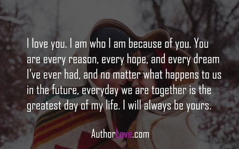 I love you. I am who I am because of you. You are every reason, every hope, and every dream I've ever had, and no matter what happens to us in the future, everyday we are together is the greatest day of my life. I will always be yours. Tags : love quotes for her, love quotes for him, romantic I Appreciate You For Her, Quotes Love For Him, Quotes For Him Romantic, Romantic Quotes For Him, Love Quotes For Wife, Romantic Quotes For Her, Love For Him, Love Quotes For Him Romantic, Love Quotes For Her