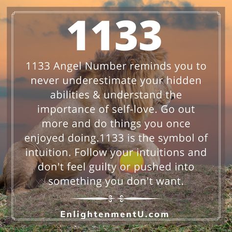 Frequently encountering repeated numbers is a sign of the universe trying to communicate with you. Your Guardian Angels are around you right now to guide you towards the right path. Each angel number carries a hidden message with itself.1133 Angel Number is a sign to trust your intuitions and never underestimate your hidden abilities. Follow EnlightenmentU.com to know more about Angel Numbers. 11:33 Angel Number, 11 33 Angel Number, 11:33 Angel Number Meaning, 5454 Angel Number, 12 22 Angel Number, 1133 Angel Number Meaning, 1133 Meaning, 1133 Angel Number, 33 Angel Number