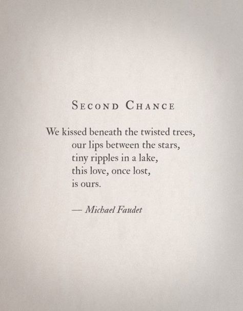 "We kissed beneath the twisted trees, our lips between the stars, tiny ripples in a lake, this love, once lost, is ours." - Michael Faudet 2nd Chance Love Quotes, 2nd Chance At Love Quotes, Past Love Rekindled Quotes, 2nd Chances Quotes Relationships, Second Chance Romance Quotes, Second Chance Quotes, Michael Faudet, Chance Quotes, 2nd Chance