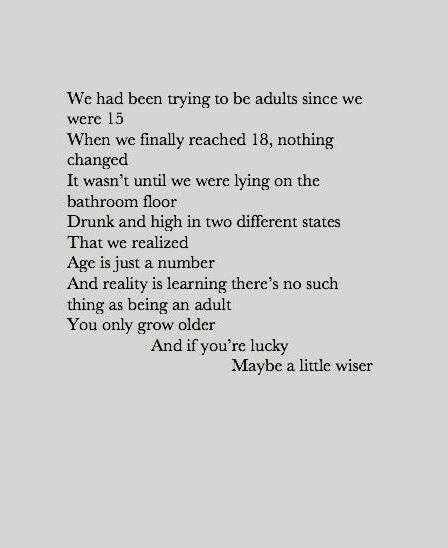 We had been trying to be adults since we were 15. When we finally reached 18, nothing changed. It wasn't until we were lying on the bathroom floor drunk and high in two different states that we realized age is just a number and reality is learning there's no such thing as being an adult you only grow older and if you're lucky maybe a little wiser. Poem Quotes, Poetry Quotes, Pretty Words, The Words, Great Quotes, Beautiful Words, Quotes Deep, Cool Words, Words Quotes