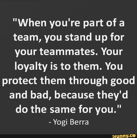 "When you're part of a team, you stand up for your teammates. Your loyalty is to them. You protect them through good and bad, because they'd do the same for you." - Yogi Berra wunny.ce Trust Your Team Quotes, Be A Good Teammate Quotes, Team Loyalty Quotes, Teammates Quotes Friends, Bad Teammates Quotes, Positive Teamwork Quotes Motivation, Teammates Quotes, Quotes About Baseball, Teammate Quotes