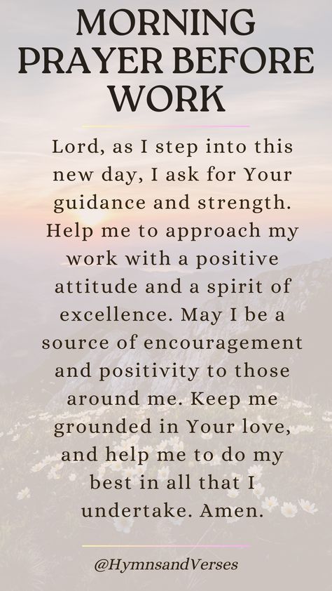 Heavenly Father, as I prepare to start my workday, I ask for Your guidance and wisdom. Please give me the strength and clarity to perform my tasks well. Help me to be a blessing to my colleagues and to work with integrity and diligence. May Your peace fill my heart and guide me through any challenges that come my way. Amen.	Begin your workday with this powerful prayer. Seek God's guidance, strength, and peace as you navigate the challenges of the day. 8 Powerful Words For The Day, God Has Already Prepared The Way, Morning Prayer Before Work, Prayer To Start The Day, Prayer Before Work, Work Prayers, Biblical Declarations, Morning Prayer For Family, Prayer For Boyfriend