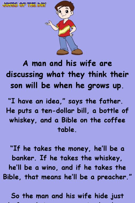 A man and his wife are discussing what they think their son will be when he grows up.   “I have an idea,” says the father. He puts a ten-dollar bill, a bottle of whiskey, and a Bible on the coffee table.   “If he takes the money, he’ll be a... Parent Jokes Hilarious, Hilarious Clean Jokes, Jokes Hilarious Funny Humour Clean, Funny Clean Humor, Clean Funny Jokes Hilarious, Clean Humor Hilarious, Rasist Jokes Funny, Hilarious Jokes Laughing So Hard To Tell, Best Jokes Ever Hilarious Laughing