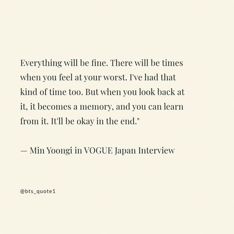 Everything will be fine. There will be times when you feel at your worst. I've had that kind of time too. But when you look back at it, it becomes a memory, and you can learn from it. It'll be okay in the end." — Min Yoongi #BTSQuotes #BTSWisdom #BTSInspiration #BTSArmyQuotes #BTSMotivation #BTSLyrics #BTSPhilosophy #BTSWords #BTSFans #btslover You Will Be Okay Quotes, Strong Sayings, Moment Is Yet To Come, I Will Be Okay, Look Back At It, Everything Will Be Fine, Everything Will Be Okay, Words With Friends, Sharing Quotes