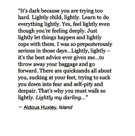 "“It’s dark because you are trying too hard. Lightly child, lightly. Learn to do everything lightly. Yes, feel lightly even though you’re feeling deeply. Just lightly let things happen and lightly cope with them. I was so preposterously serious in those days... Lightly, lightly - it's the best advice ever given me... to throw away your baggage and go forward. There are quicksands all about you, sucking at your feet, trying to suck you down into fear and self-pity and despair..." Best Advice Ever, Anais Nin, A Poem, A Quote, Poetry Quotes, Note To Self, Pretty Words, Good Advice, Beautiful Quotes