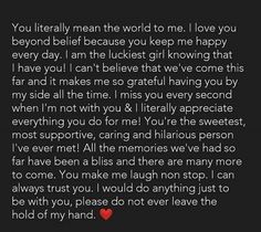 You literally mean the world to me. I love you beyond belief because you keep me happy every day. I am the luckiest girl knowing that I have you! I can't believe that we've come this far and it makes me so grateful having you by my side all the time. I miss you every second when I'm not with you & I literally appreciate everything you do for me! You're the sweetest, most supportive, caring and hilarious person I've ever met! I Love You Quotes For Him Best Friend, Im So Thankful To Have You In My Life, Best Person I Have Ever Met Quotes, I'm Lucky To Have You Quotes, I Appreciate You Paragraph For Him, I’m So Happy With You Quotes, Im So Grateful To Have You In My Life, I Miss You For Him Boyfriends, I Really Appreciate You Quotes For Him