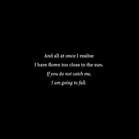 Black background, centered white words reading, "And all at once I realize I have flown too close to the sun. If you do not catch me, I am going to fall." Fall Poetry, Icarus Fell, Love Fear, Sun Quotes, Poetic Quote, Closer To The Sun, Poetry Lines, Quotes About Everything, Autumn Quotes