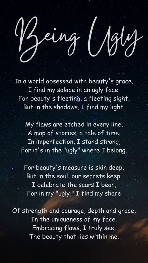 This poem challenges society's obsession with physical beauty and celebrates imperfections. The speaker finds strength and character in what others might consider "ugly." They view their flaws as a part of their life story and see their imperfections as a source of resilience. The poem emphasizes that true beauty is found within a person's soul, in their experiences and uniqueness. By accepting their flaws, the speaker discovers the beauty that lies within them. Ballad Poem, Poetry Lessons, Physical Beauty, The Poem, Poems Beautiful, Study Tips College, Life Story, Life Stories, Stand By Me