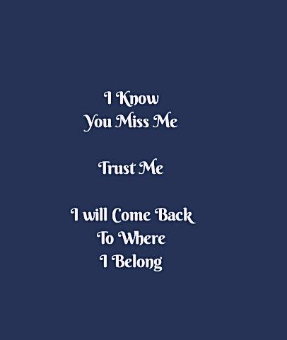 I know you miss me 
Trust me
I will come back to where I Belong 

Hurt Quotes
Come back Quotes 
I'm Yours 
Be Selfish Quotes 
Chase Your Dreams Quotes 
Hustle Quotes 
Motivational Quotes 
Ambitions Quotes 
Strong Woman Quotes 
Independent Woman Quotes 
Expectations Quotes 
Struggles Quotes 
Hurdles Quotes 
Life Quotes 
Love Quotes 
Relationship Goals Quotes 
Couple Goals Quotes 
Soul Love Quotes 
Sad Quotes 
Happy Quotes 
Be You Quotes 
Enjoy your Life Quotes 
Smile Quotes 
I Love You Quotes I Will Come Back To You Quotes, I Know You Miss Me Quotes, I Know You Miss Me, Comeback Quotes Relationships, Be Selfish Quotes, Hurdles Quotes, Ambitions Quotes, Enjoy Your Life Quotes, Be You Quotes