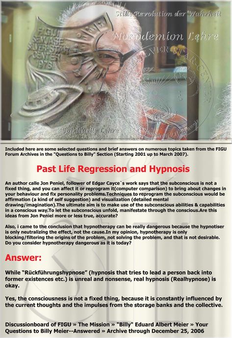 Included here are some selected questions and brief answers on numerous topics taken from the FIGU Forum Archives in the "Questions to Billy" Section (Starting 2001 up to March 2007). Past Life Regression and Hypnosis An author calle Jon Peniel, follower of Edgar Cayce`s work says that the subconscious is not a fixed thing, and you can affect it or reprogram it(computer comparison) to bring about changes in your behaviour and fix personality problems.Techniques to reprogram the subconscious Past Life Regression Hypnosis, It Computer, Edgar Cayce, Past Life Regression, One Shot, Past Life, Science, Computer