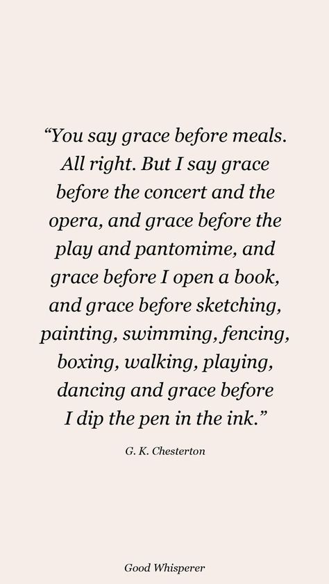 You say grace before meals. All right. But I say grace before the concert and the opera, and grace before the play and pantomime, and grace before I open a book, and grace before sketching, painting, swimming, fencing, boxing, walking, playing, dancing and grace before I dip the pen in the ink. G K Chesterton Quotes, Chesterton Quotes, Grace Before Meals, Sketching Painting, Pantomime, The Concert, The Opera, G K, The Pen